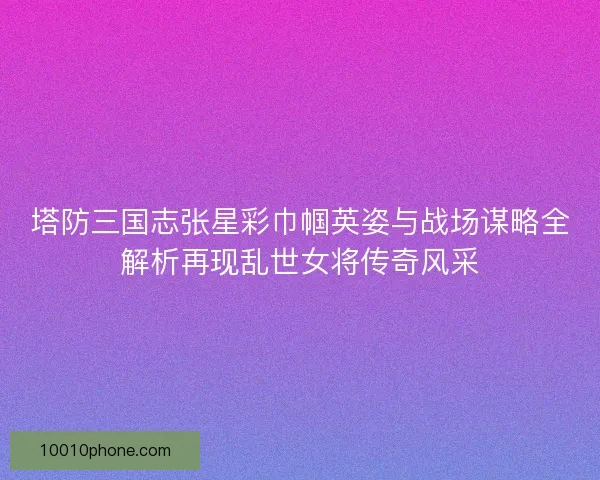 塔防三国志张星彩巾帼英姿与战场谋略全解析再现乱世女将传奇风采