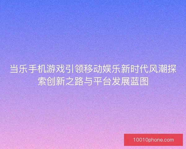 当乐手机游戏引领移动娱乐新时代风潮探索创新之路与平台发展蓝图