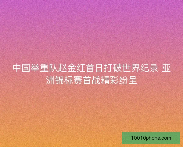 中国举重队赵金红首日打破世界纪录 亚洲锦标赛首战精彩纷呈