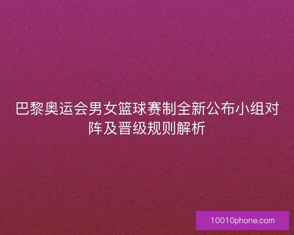 巴黎奥运会男女篮球赛制全新公布小组对阵及晋级规则解析