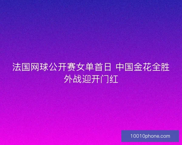 法国网球公开赛女单首日 中国金花全胜外战迎开门红