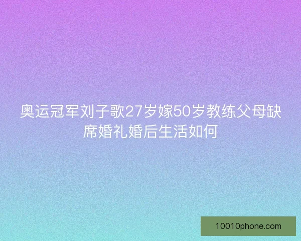 奥运冠军刘子歌27岁嫁50岁教练父母缺席婚礼婚后生活如何