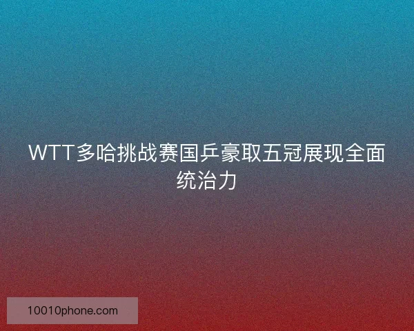 WTT多哈挑战赛国乒豪取五冠展现全面统治力