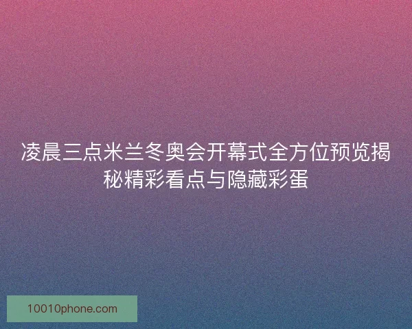 凌晨三点米兰冬奥会开幕式全方位预览揭秘精彩看点与隐藏彩蛋